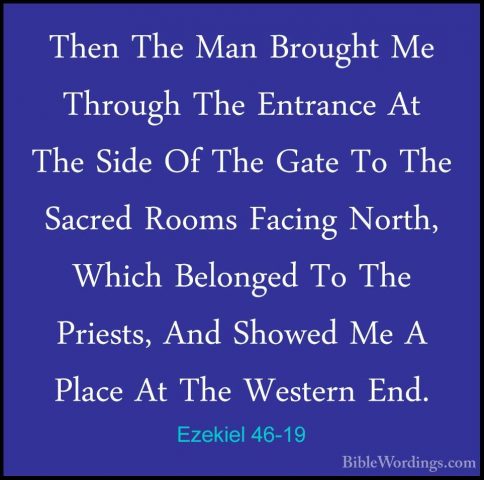 Ezekiel 46-19 - Then The Man Brought Me Through The Entrance At TThen The Man Brought Me Through The Entrance At The Side Of The Gate To The Sacred Rooms Facing North, Which Belonged To The Priests, And Showed Me A Place At The Western End. 