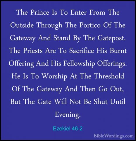 Ezekiel 46-2 - The Prince Is To Enter From The Outside Through ThThe Prince Is To Enter From The Outside Through The Portico Of The Gateway And Stand By The Gatepost. The Priests Are To Sacrifice His Burnt Offering And His Fellowship Offerings. He Is To Worship At The Threshold Of The Gateway And Then Go Out, But The Gate Will Not Be Shut Until Evening. 