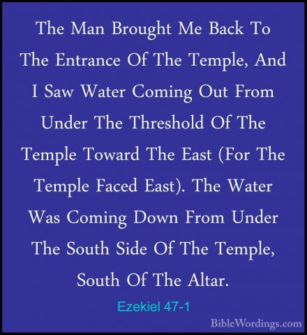 Ezekiel 47-1 - The Man Brought Me Back To The Entrance Of The TemThe Man Brought Me Back To The Entrance Of The Temple, And I Saw Water Coming Out From Under The Threshold Of The Temple Toward The East (For The Temple Faced East). The Water Was Coming Down From Under The South Side Of The Temple, South Of The Altar. 