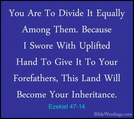Ezekiel 47-14 - You Are To Divide It Equally Among Them. BecauseYou Are To Divide It Equally Among Them. Because I Swore With Uplifted Hand To Give It To Your Forefathers, This Land Will Become Your Inheritance. 