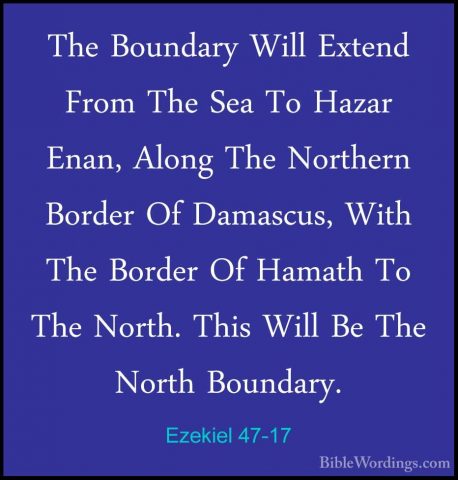 Ezekiel 47-17 - The Boundary Will Extend From The Sea To Hazar EnThe Boundary Will Extend From The Sea To Hazar Enan, Along The Northern Border Of Damascus, With The Border Of Hamath To The North. This Will Be The North Boundary. 