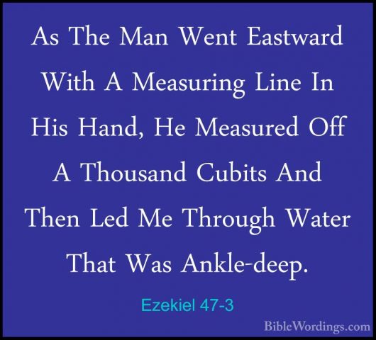 Ezekiel 47-3 - As The Man Went Eastward With A Measuring Line InAs The Man Went Eastward With A Measuring Line In His Hand, He Measured Off A Thousand Cubits And Then Led Me Through Water That Was Ankle-deep. 