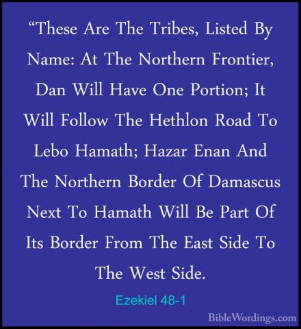 Ezekiel 48-1 - "These Are The Tribes, Listed By Name: At The Nort"These Are The Tribes, Listed By Name: At The Northern Frontier, Dan Will Have One Portion; It Will Follow The Hethlon Road To Lebo Hamath; Hazar Enan And The Northern Border Of Damascus Next To Hamath Will Be Part Of Its Border From The East Side To The West Side. 