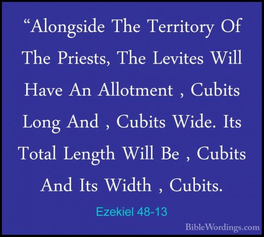 Ezekiel 48-13 - "Alongside The Territory Of The Priests, The Levi"Alongside The Territory Of The Priests, The Levites Will Have An Allotment , Cubits Long And , Cubits Wide. Its Total Length Will Be , Cubits And Its Width , Cubits. 