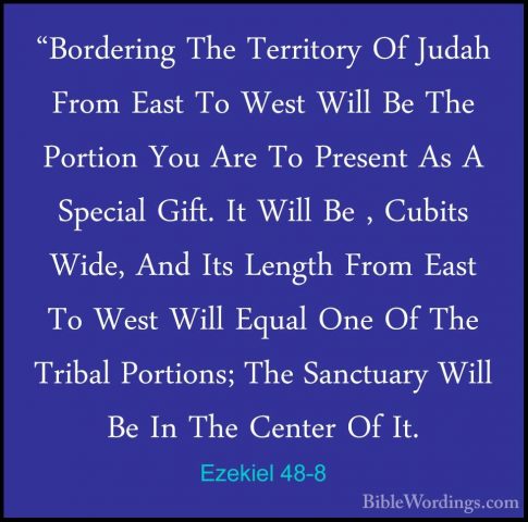 Ezekiel 48-8 - "Bordering The Territory Of Judah From East To Wes"Bordering The Territory Of Judah From East To West Will Be The Portion You Are To Present As A Special Gift. It Will Be , Cubits Wide, And Its Length From East To West Will Equal One Of The Tribal Portions; The Sanctuary Will Be In The Center Of It. 