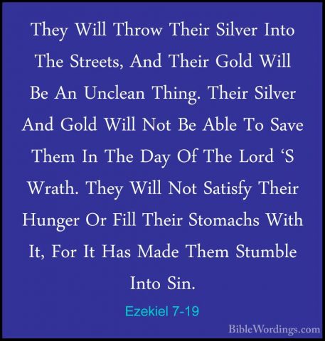 Ezekiel 7-19 - They Will Throw Their Silver Into The Streets, AndThey Will Throw Their Silver Into The Streets, And Their Gold Will Be An Unclean Thing. Their Silver And Gold Will Not Be Able To Save Them In The Day Of The Lord 'S Wrath. They Will Not Satisfy Their Hunger Or Fill Their Stomachs With It, For It Has Made Them Stumble Into Sin. 