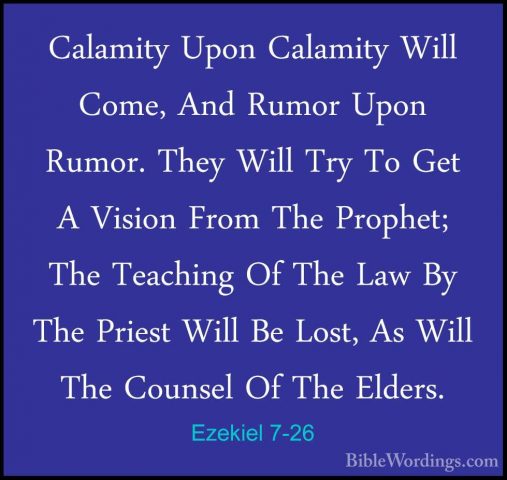 Ezekiel 7-26 - Calamity Upon Calamity Will Come, And Rumor Upon RCalamity Upon Calamity Will Come, And Rumor Upon Rumor. They Will Try To Get A Vision From The Prophet; The Teaching Of The Law By The Priest Will Be Lost, As Will The Counsel Of The Elders. 