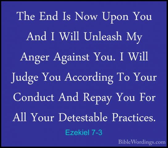 Ezekiel 7-3 - The End Is Now Upon You And I Will Unleash My AngerThe End Is Now Upon You And I Will Unleash My Anger Against You. I Will Judge You According To Your Conduct And Repay You For All Your Detestable Practices. 