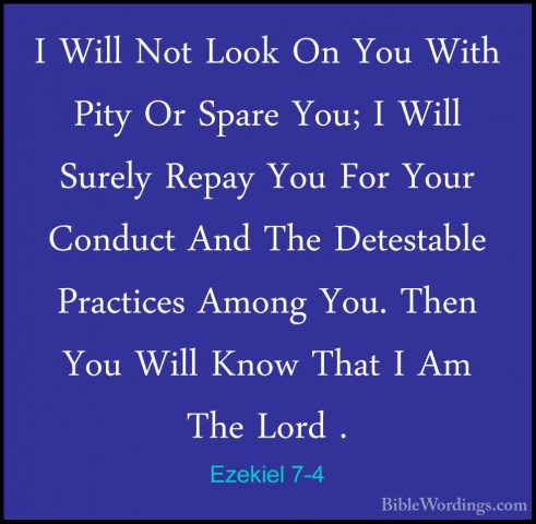 Ezekiel 7-4 - I Will Not Look On You With Pity Or Spare You; I WiI Will Not Look On You With Pity Or Spare You; I Will Surely Repay You For Your Conduct And The Detestable Practices Among You. Then You Will Know That I Am The Lord . 