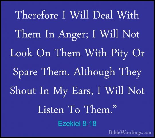 Ezekiel 8-18 - Therefore I Will Deal With Them In Anger; I Will NTherefore I Will Deal With Them In Anger; I Will Not Look On Them With Pity Or Spare Them. Although They Shout In My Ears, I Will Not Listen To Them."