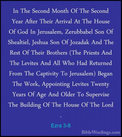Ezra 3-8 - In The Second Month Of The Second Year After Their ArrIn The Second Month Of The Second Year After Their Arrival At The House Of God In Jerusalem, Zerubbabel Son Of Shealtiel, Jeshua Son Of Jozadak And The Rest Of Their Brothers (The Priests And The Levites And All Who Had Returned From The Captivity To Jerusalem) Began The Work, Appointing Levites Twenty Years Of Age And Older To Supervise The Building Of The House Of The Lord . 