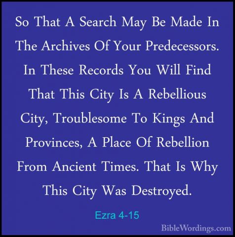 Ezra 4-15 - So That A Search May Be Made In The Archives Of YourSo That A Search May Be Made In The Archives Of Your Predecessors. In These Records You Will Find That This City Is A Rebellious City, Troublesome To Kings And Provinces, A Place Of Rebellion From Ancient Times. That Is Why This City Was Destroyed. 