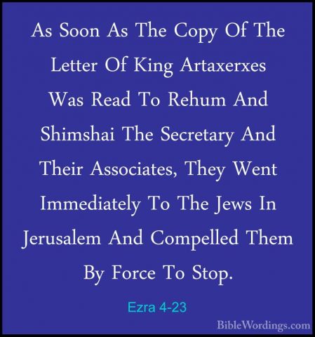 Ezra 4-23 - As Soon As The Copy Of The Letter Of King ArtaxerxesAs Soon As The Copy Of The Letter Of King Artaxerxes Was Read To Rehum And Shimshai The Secretary And Their Associates, They Went Immediately To The Jews In Jerusalem And Compelled Them By Force To Stop. 