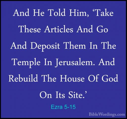Ezra 5-15 - And He Told Him, 'Take These Articles And Go And DepoAnd He Told Him, 'Take These Articles And Go And Deposit Them In The Temple In Jerusalem. And Rebuild The House Of God On Its Site.' 