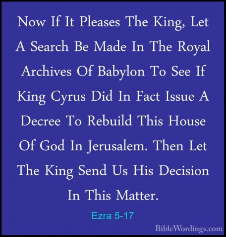 Ezra 5-17 - Now If It Pleases The King, Let A Search Be Made In TNow If It Pleases The King, Let A Search Be Made In The Royal Archives Of Babylon To See If King Cyrus Did In Fact Issue A Decree To Rebuild This House Of God In Jerusalem. Then Let The King Send Us His Decision In This Matter.
