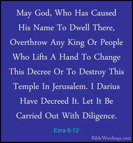 Ezra 6-12 - May God, Who Has Caused His Name To Dwell There, OverMay God, Who Has Caused His Name To Dwell There, Overthrow Any King Or People Who Lifts A Hand To Change This Decree Or To Destroy This Temple In Jerusalem. I Darius Have Decreed It. Let It Be Carried Out With Diligence. 