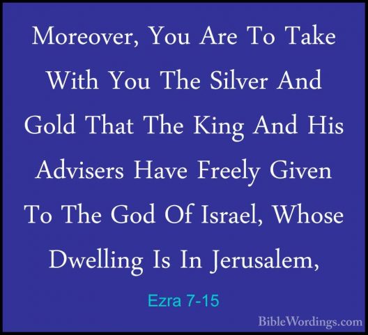 Ezra 7-15 - Moreover, You Are To Take With You The Silver And GolMoreover, You Are To Take With You The Silver And Gold That The King And His Advisers Have Freely Given To The God Of Israel, Whose Dwelling Is In Jerusalem, 