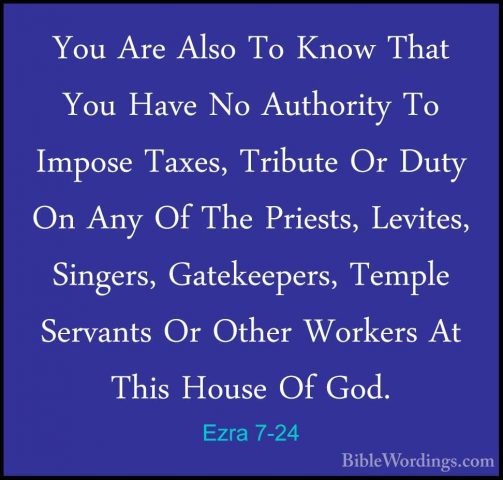 Ezra 7-24 - You Are Also To Know That You Have No Authority To ImYou Are Also To Know That You Have No Authority To Impose Taxes, Tribute Or Duty On Any Of The Priests, Levites, Singers, Gatekeepers, Temple Servants Or Other Workers At This House Of God. 
