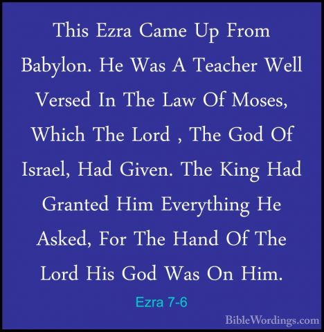 Ezra 7-6 - This Ezra Came Up From Babylon. He Was A Teacher WellThis Ezra Came Up From Babylon. He Was A Teacher Well Versed In The Law Of Moses, Which The Lord , The God Of Israel, Had Given. The King Had Granted Him Everything He Asked, For The Hand Of The Lord His God Was On Him. 