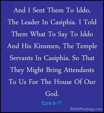 Ezra 8-17 - And I Sent Them To Iddo, The Leader In Casiphia. I ToAnd I Sent Them To Iddo, The Leader In Casiphia. I Told Them What To Say To Iddo And His Kinsmen, The Temple Servants In Casiphia, So That They Might Bring Attendants To Us For The House Of Our God. 