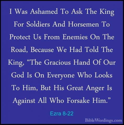 Ezra 8-22 - I Was Ashamed To Ask The King For Soldiers And HorsemI Was Ashamed To Ask The King For Soldiers And Horsemen To Protect Us From Enemies On The Road, Because We Had Told The King, "The Gracious Hand Of Our God Is On Everyone Who Looks To Him, But His Great Anger Is Against All Who Forsake Him." 