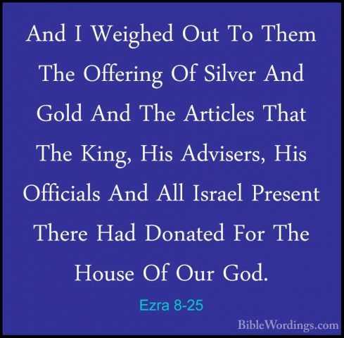 Ezra 8-25 - And I Weighed Out To Them The Offering Of Silver AndAnd I Weighed Out To Them The Offering Of Silver And Gold And The Articles That The King, His Advisers, His Officials And All Israel Present There Had Donated For The House Of Our God. 