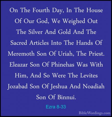 Ezra 8-33 - On The Fourth Day, In The House Of Our God, We WeigheOn The Fourth Day, In The House Of Our God, We Weighed Out The Silver And Gold And The Sacred Articles Into The Hands Of Meremoth Son Of Uriah, The Priest. Eleazar Son Of Phinehas Was With Him, And So Were The Levites Jozabad Son Of Jeshua And Noadiah Son Of Binnui. 