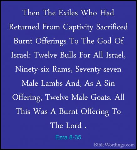 Ezra 8-35 - Then The Exiles Who Had Returned From Captivity SacriThen The Exiles Who Had Returned From Captivity Sacrificed Burnt Offerings To The God Of Israel: Twelve Bulls For All Israel, Ninety-six Rams, Seventy-seven Male Lambs And, As A Sin Offering, Twelve Male Goats. All This Was A Burnt Offering To The Lord . 