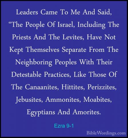 Ezra 9-1 - Leaders Came To Me And Said, "The People Of Israel, InLeaders Came To Me And Said, "The People Of Israel, Including The Priests And The Levites, Have Not Kept Themselves Separate From The Neighboring Peoples With Their Detestable Practices, Like Those Of The Canaanites, Hittites, Perizzites, Jebusites, Ammonites, Moabites, Egyptians And Amorites. 