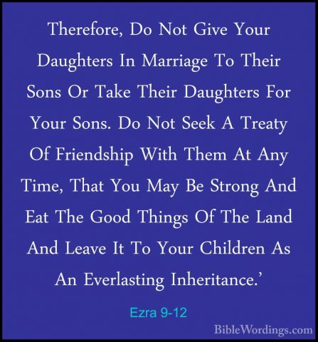 Ezra 9-12 - Therefore, Do Not Give Your Daughters In Marriage ToTherefore, Do Not Give Your Daughters In Marriage To Their Sons Or Take Their Daughters For Your Sons. Do Not Seek A Treaty Of Friendship With Them At Any Time, That You May Be Strong And Eat The Good Things Of The Land And Leave It To Your Children As An Everlasting Inheritance.' 