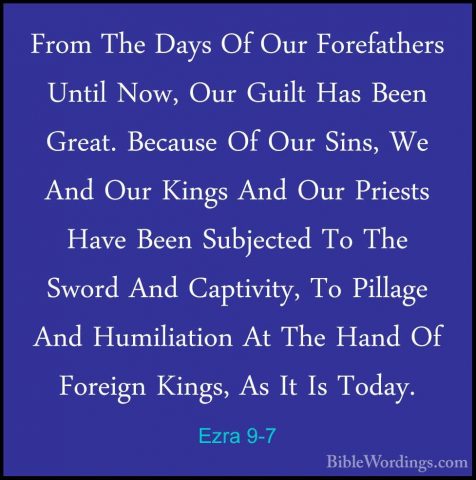 Ezra 9-7 - From The Days Of Our Forefathers Until Now, Our GuiltFrom The Days Of Our Forefathers Until Now, Our Guilt Has Been Great. Because Of Our Sins, We And Our Kings And Our Priests Have Been Subjected To The Sword And Captivity, To Pillage And Humiliation At The Hand Of Foreign Kings, As It Is Today. 