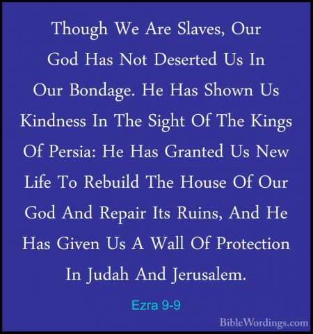 Ezra 9-9 - Though We Are Slaves, Our God Has Not Deserted Us In OThough We Are Slaves, Our God Has Not Deserted Us In Our Bondage. He Has Shown Us Kindness In The Sight Of The Kings Of Persia: He Has Granted Us New Life To Rebuild The House Of Our God And Repair Its Ruins, And He Has Given Us A Wall Of Protection In Judah And Jerusalem. 