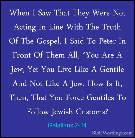 Galatians 2-14 - When I Saw That They Were Not Acting In Line WitWhen I Saw That They Were Not Acting In Line With The Truth Of The Gospel, I Said To Peter In Front Of Them All, "You Are A Jew, Yet You Live Like A Gentile And Not Like A Jew. How Is It, Then, That You Force Gentiles To Follow Jewish Customs? 