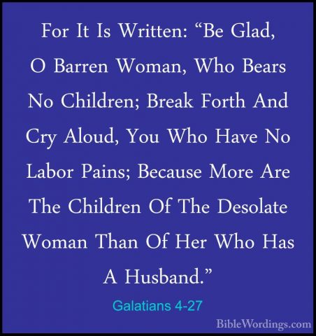 Galatians 4-27 - For It Is Written: "Be Glad, O Barren Woman, WhoFor It Is Written: "Be Glad, O Barren Woman, Who Bears No Children; Break Forth And Cry Aloud, You Who Have No Labor Pains; Because More Are The Children Of The Desolate Woman Than Of Her Who Has A Husband." 
