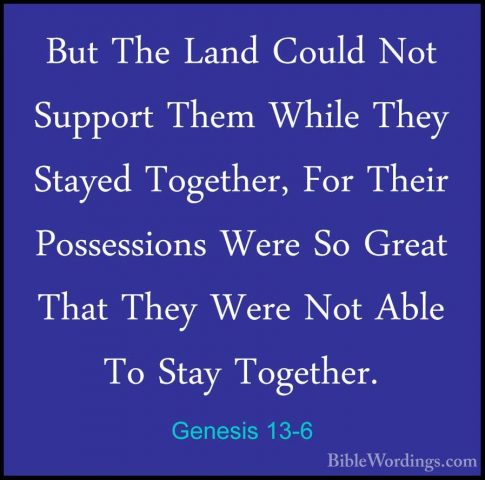 Genesis 13-6 - But The Land Could Not Support Them While They StaBut The Land Could Not Support Them While They Stayed Together, For Their Possessions Were So Great That They Were Not Able To Stay Together. 