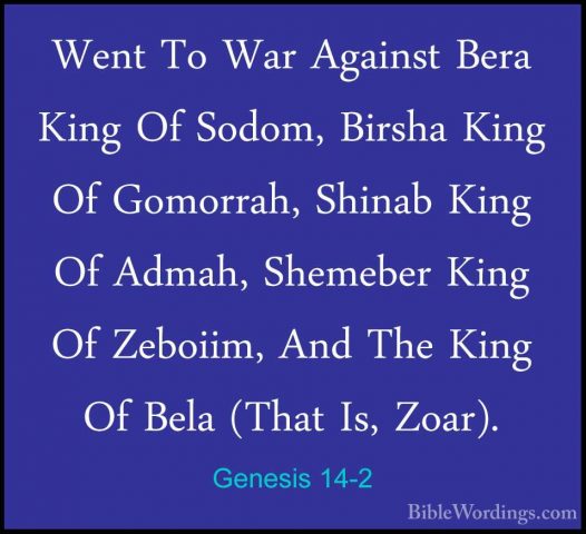 Genesis 14-2 - Went To War Against Bera King Of Sodom, Birsha KinWent To War Against Bera King Of Sodom, Birsha King Of Gomorrah, Shinab King Of Admah, Shemeber King Of Zeboiim, And The King Of Bela (That Is, Zoar). 