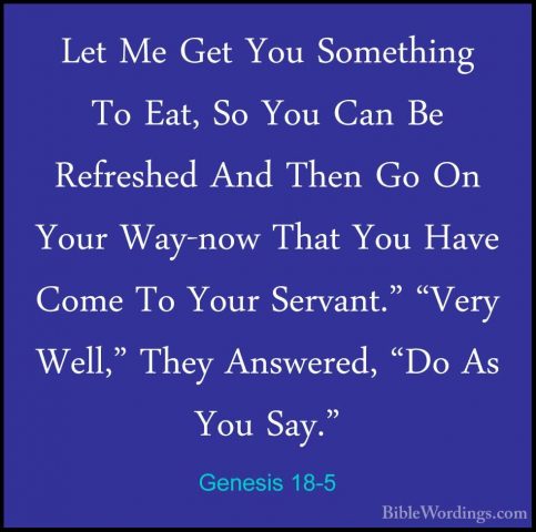 Genesis 18-5 - Let Me Get You Something To Eat, So You Can Be RefLet Me Get You Something To Eat, So You Can Be Refreshed And Then Go On Your Way-now That You Have Come To Your Servant." "Very Well," They Answered, "Do As You Say." 