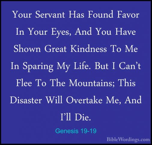 Genesis 19-19 - Your Servant Has Found Favor In Your Eyes, And YoYour Servant Has Found Favor In Your Eyes, And You Have Shown Great Kindness To Me In Sparing My Life. But I Can't Flee To The Mountains; This Disaster Will Overtake Me, And I'll Die. 