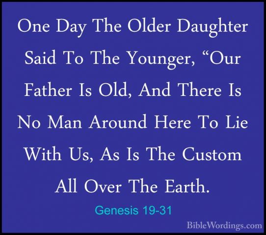 Genesis 19-31 - One Day The Older Daughter Said To The Younger, "One Day The Older Daughter Said To The Younger, "Our Father Is Old, And There Is No Man Around Here To Lie With Us, As Is The Custom All Over The Earth. 
