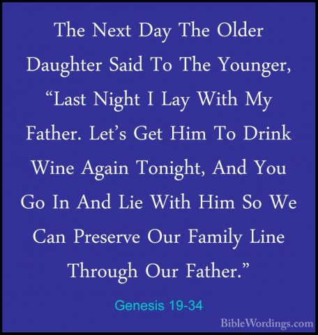 Genesis 19-34 - The Next Day The Older Daughter Said To The YoungThe Next Day The Older Daughter Said To The Younger, "Last Night I Lay With My Father. Let's Get Him To Drink Wine Again Tonight, And You Go In And Lie With Him So We Can Preserve Our Family Line Through Our Father." 
