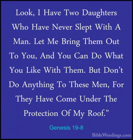 Genesis 19-8 - Look, I Have Two Daughters Who Have Never Slept WiLook, I Have Two Daughters Who Have Never Slept With A Man. Let Me Bring Them Out To You, And You Can Do What You Like With Them. But Don't Do Anything To These Men, For They Have Come Under The Protection Of My Roof." 