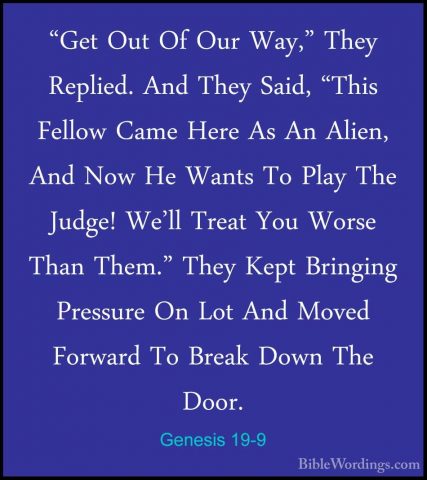 Genesis 19-9 - "Get Out Of Our Way," They Replied. And They Said,"Get Out Of Our Way," They Replied. And They Said, "This Fellow Came Here As An Alien, And Now He Wants To Play The Judge! We'll Treat You Worse Than Them." They Kept Bringing Pressure On Lot And Moved Forward To Break Down The Door. 