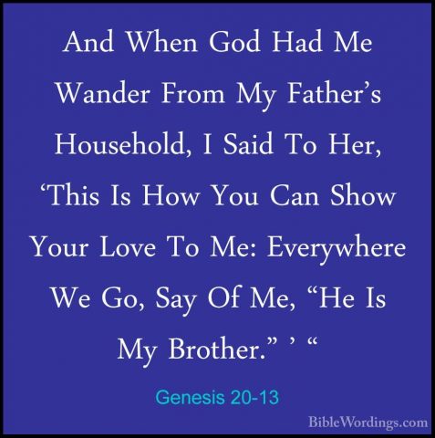 Genesis 20-13 - And When God Had Me Wander From My Father's HouseAnd When God Had Me Wander From My Father's Household, I Said To Her, 'This Is How You Can Show Your Love To Me: Everywhere We Go, Say Of Me, "He Is My Brother." ' " 