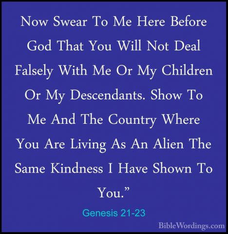 Genesis 21-23 - Now Swear To Me Here Before God That You Will NotNow Swear To Me Here Before God That You Will Not Deal Falsely With Me Or My Children Or My Descendants. Show To Me And The Country Where You Are Living As An Alien The Same Kindness I Have Shown To You." 