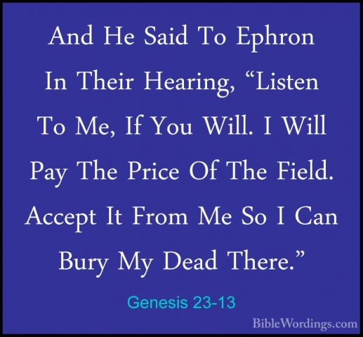 Genesis 23-13 - And He Said To Ephron In Their Hearing, "Listen TAnd He Said To Ephron In Their Hearing, "Listen To Me, If You Will. I Will Pay The Price Of The Field. Accept It From Me So I Can Bury My Dead There." 