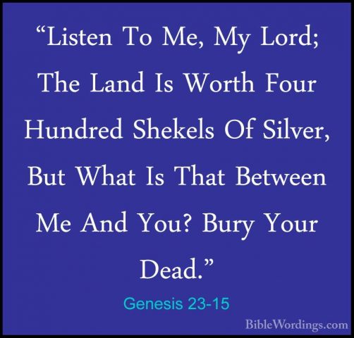 Genesis 23-15 - "Listen To Me, My Lord; The Land Is Worth Four Hu"Listen To Me, My Lord; The Land Is Worth Four Hundred Shekels Of Silver, But What Is That Between Me And You? Bury Your Dead." 