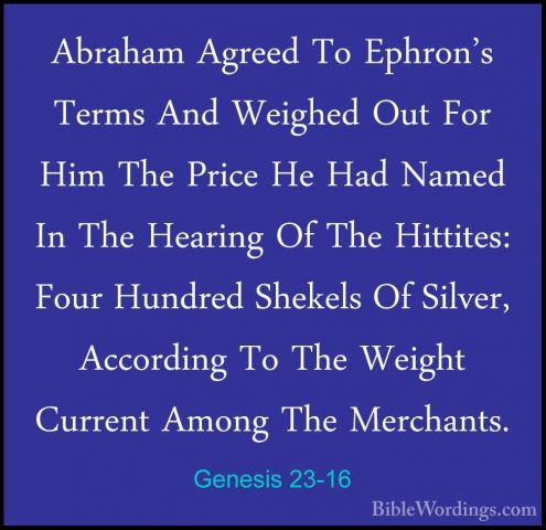 Genesis 23-16 - Abraham Agreed To Ephron's Terms And Weighed OutAbraham Agreed To Ephron's Terms And Weighed Out For Him The Price He Had Named In The Hearing Of The Hittites: Four Hundred Shekels Of Silver, According To The Weight Current Among The Merchants. 