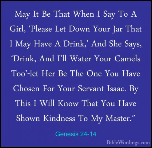 Genesis 24-14 - May It Be That When I Say To A Girl, 'Please LetMay It Be That When I Say To A Girl, 'Please Let Down Your Jar That I May Have A Drink,' And She Says, 'Drink, And I'll Water Your Camels Too'-let Her Be The One You Have Chosen For Your Servant Isaac. By This I Will Know That You Have Shown Kindness To My Master." 