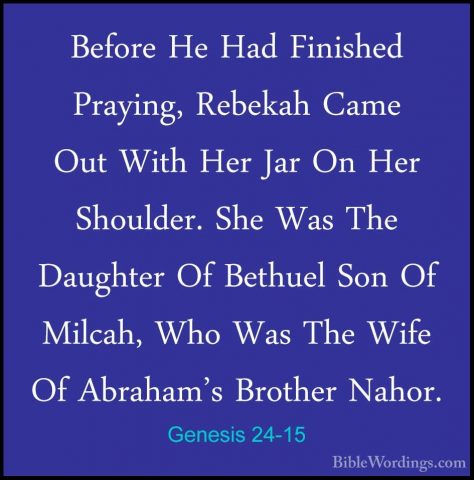 Genesis 24-15 - Before He Had Finished Praying, Rebekah Came OutBefore He Had Finished Praying, Rebekah Came Out With Her Jar On Her Shoulder. She Was The Daughter Of Bethuel Son Of Milcah, Who Was The Wife Of Abraham's Brother Nahor. 