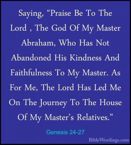 Genesis 24-27 - Saying, "Praise Be To The Lord , The God Of My MaSaying, "Praise Be To The Lord , The God Of My Master Abraham, Who Has Not Abandoned His Kindness And Faithfulness To My Master. As For Me, The Lord Has Led Me On The Journey To The House Of My Master's Relatives." 